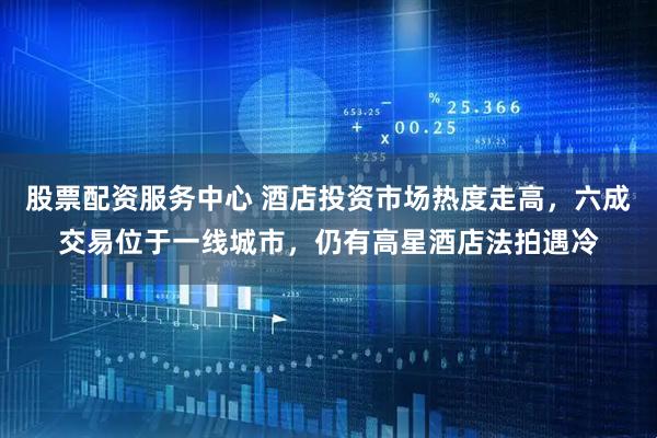 股票配资服务中心 酒店投资市场热度走高，六成交易位于一线城市，仍有高星酒店法拍遇冷