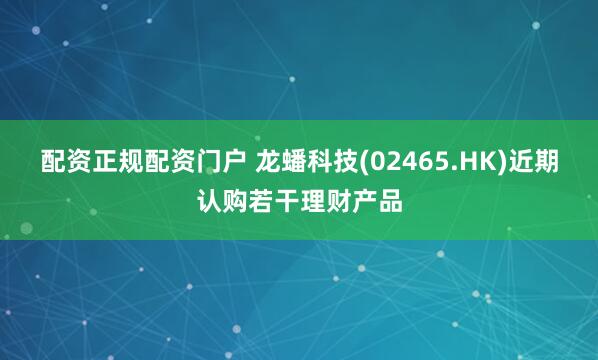 配资正规配资门户 龙蟠科技(02465.HK)近期认购若干理财产品