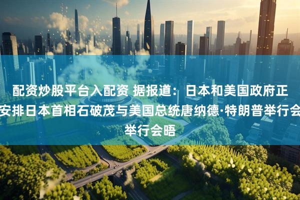 配资炒股平台入配资 据报道：日本和美国政府正在安排日本首相石破茂与美国总统唐纳德·特朗普举行会晤