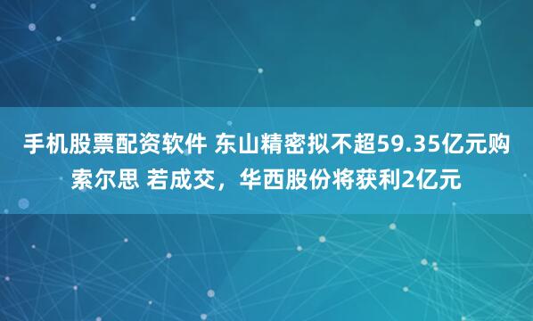 手机股票配资软件 东山精密拟不超59.35亿元购索尔思 若成交，华西股份将获利2亿元