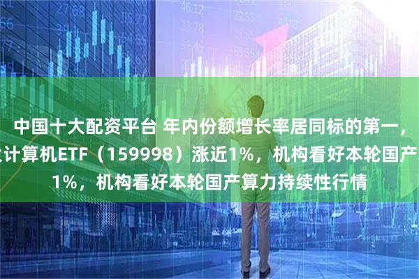 中国十大配资平台 年内份额增长率居同标的第一，全市场规模最大计算机ETF（159998）涨近1%，机构看好本轮国产算力持续性行情