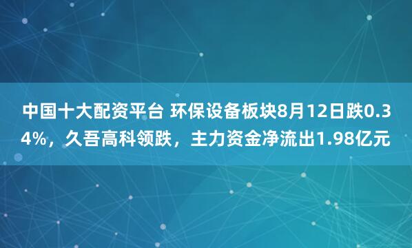 中国十大配资平台 环保设备板块8月12日跌0.34%，久吾高科领跌，主力资金净流出1.98亿元
