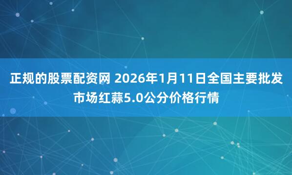 正规的股票配资网 2026年1月11日全国主要批发市场红蒜5.0公分价格行情