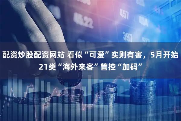 配资炒股配资网站 看似“可爱”实则有害，5月开始21类“海外来客”管控“加码”