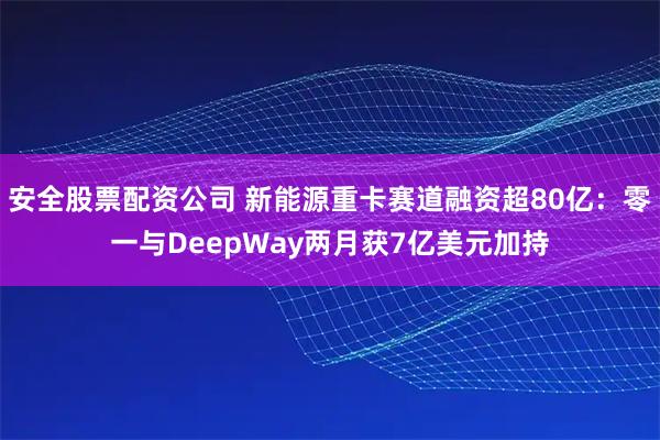 安全股票配资公司 新能源重卡赛道融资超80亿：零一与DeepWay两月获7亿美元加持