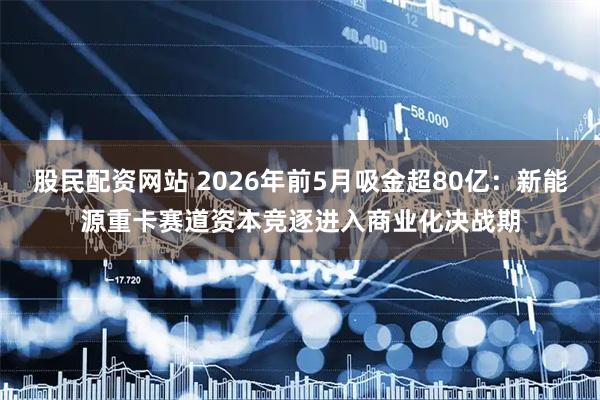 股民配资网站 2026年前5月吸金超80亿：新能源重卡赛道资本竞逐进入商业化决战期