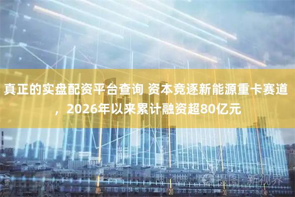 真正的实盘配资平台查询 资本竞逐新能源重卡赛道 ，2026年以来累计融资超80亿元