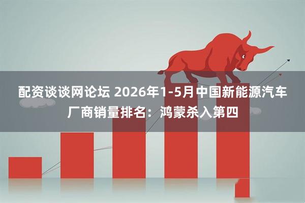 配资谈谈网论坛 2026年1-5月中国新能源汽车厂商销量排名：鸿蒙杀入第四