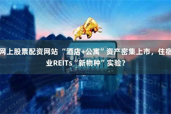 网上股票配资网站 “酒店+公寓”资产密集上市，住宿业REITs“新物种”实验？
