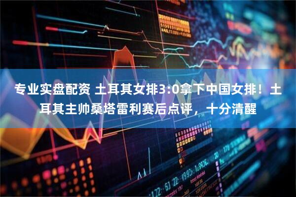 专业实盘配资 土耳其女排3:0拿下中国女排！土耳其主帅桑塔雷利赛后点评，十分清醒